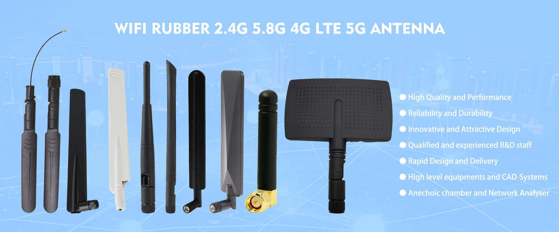 WIFI/GSM/3G/4G/5G/GPS antennas designer and manufacturer
WiFi(2.4&5.8G), LTE/3G/GSM, DVB-T, GPS, NFC, 433MHz, 868MHz, 915MHz Lora, RFID antenna;
I-PEX,SMA,N,MCX,MMCX,F,TNC RF Cable Assembly;
RF connector Series: SMA,SMB,F,PAL,N,MMCX,MCX connector